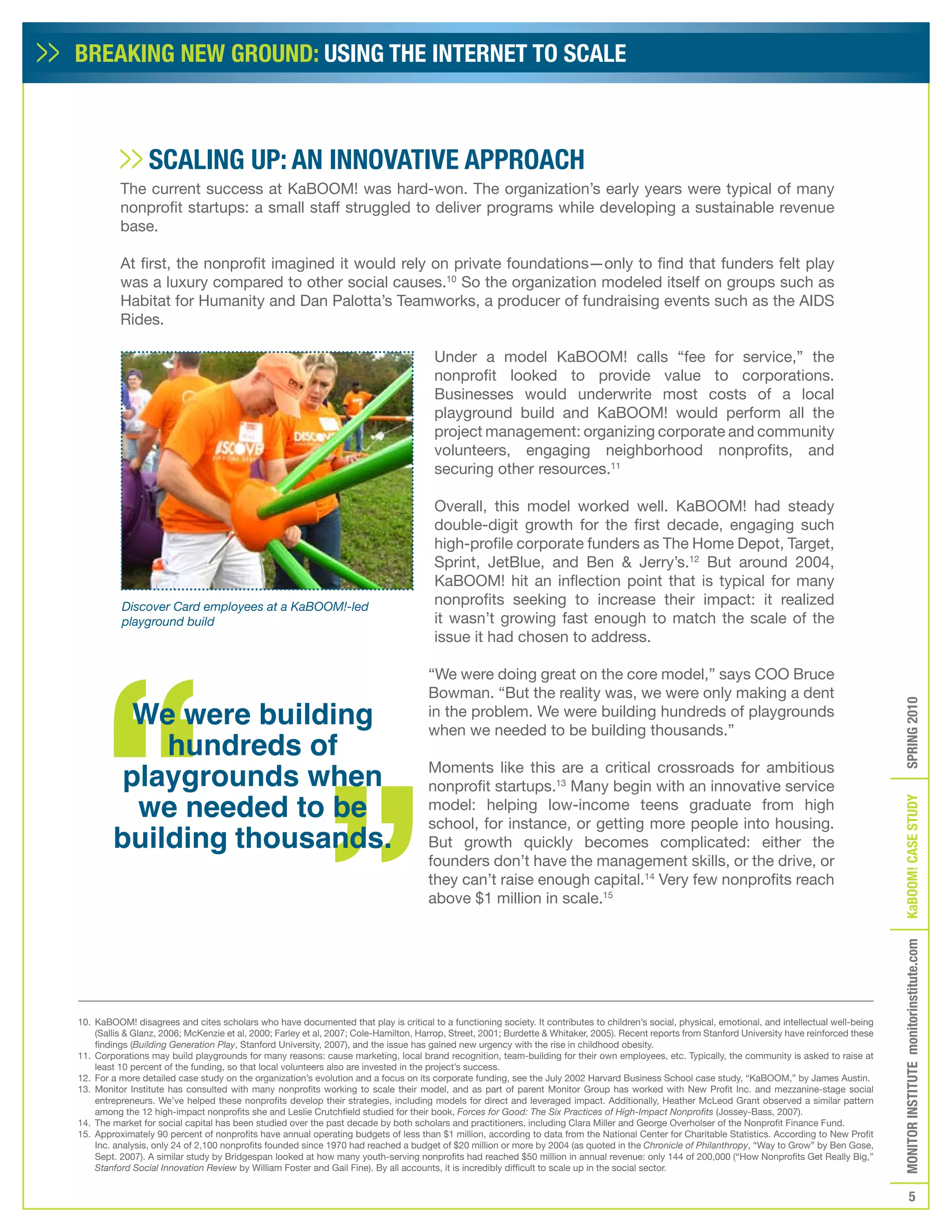 BREAKING NEW GROUND: USING THE INTERNET TO SCALE



                 SCALING UP: AN INNOVATIVE APPROACH
          The current success at KaBOOM! was hard-won. The organization’s early years were typical of many
          nonprofit startups: a small staff struggled to deliver programs while developing a sustainable revenue
          base.

          At first, the nonprofit imagined it would rely on private foundations—only to find that funders felt play
          was a luxury compared to other social causes.10 So the organization modeled itself on groups such as
          Habitat for Humanity and Dan Palotta’s Teamworks, a producer of fundraising events such as the AIDS
          Rides.

                                                                                       Under a model KaBOOM! calls “fee for service,” the
                                                                                       nonprofit looked to provide value to corporations.
                                                                                       Businesses would underwrite most costs of a local
                                                                                       playground build and KaBOOM! would perform all the
                                                                                       project management: organizing corporate and community
                                                                                       volunteers, engaging neighborhood nonprofits, and
                                                                                       securing other resources.11

                                                                                       Overall, this model worked well. KaBOOM! had steady
                                                                                       double-digit growth for the first decade, engaging such
                                                                                       high-profile corporate funders as The Home Depot, Target,
                                                                                       Sprint, JetBlue, and Ben & Jerry’s.12 But around 2004,
                                                                                       KaBOOM! hit an inflection point that is typical for many
          Discover Card employees at a KaBOOM!-led                                     nonprofits seeking to increase their impact: it realized
          playground build                                                             it wasn’t growing fast enough to match the scale of the
                                                                                       issue it had chosen to address.

                                                                                     “We were doing great on the core model,” says COO Bruce
                                                                                     Bowman. “But the reality was, we were only making a dent
          We were building




                                                                                                                                                                                                      SPRING 2010
                                                                                     in the problem. We were building hundreds of playgrounds

            hundreds of
                                                                                     when we needed to be building thousands.”


         playgrounds when                                                            Moments like this are a critical crossroads for ambitious
                                                                                     nonprofit startups.13 Many begin with an innovative service
          we needed to be


                                                                                                                                                                                                      KaBOOM! CASE STUDy
                                                                                     model: helping low-income teens graduate from high

        building thousands.
                                                                                     school, for instance, or getting more people into housing.
                                                                                     But growth quickly becomes complicated: either the
                                                                                     founders don’t have the management skills, or the drive, or
                                                                                     they can’t raise enough capital.14 Very few nonprofits reach
                                                                                     above $1 million in scale.15
                                                                                                                                                                                                      MONITOR INSTITUTE monitorinstitute.com




10. KaBOOM! disagrees and cites scholars who have documented that play is critical to a functioning society. It contributes to children’s social, physical, emotional, and intellectual well-being
    (Sallis & Glanz, 2006; McKenzie et al, 2000; Farley et al, 2007; Cole-Hamilton, Harrop, Street, 2001; Burdette & Whitaker, 2005). Recent reports from Stanford University have reinforced these
    findings (Building Generation Play, Stanford University, 2007), and the issue has gained new urgency with the rise in childhood obesity.
11. Corporations may build playgrounds for many reasons: cause marketing, local brand recognition, team-building for their own employees, etc. Typically, the community is asked to raise at
    least 10 percent of the funding, so that local volunteers also are invested in the project’s success.
12. For a more detailed case study on the organization’s evolution and a focus on its corporate funding, see the July 2002 Harvard Business School case study, “KaBOOM,” by James Austin.
13. Monitor Institute has consulted with many nonprofits working to scale their model, and as part of parent Monitor Group has worked with New Profit Inc. and mezzanine-stage social
    entrepreneurs. We’ve helped these nonprofits develop their strategies, including models for direct and leveraged impact. Additionally, Heather McLeod Grant observed a similar pattern
    among the 12 high-impact nonprofits she and Leslie Crutchfield studied for their book, Forces for Good: The Six Practices of High-Impact Nonprofits (Jossey-Bass, 2007).
14. The market for social capital has been studied over the past decade by both scholars and practitioners, including Clara Miller and George Overholser of the Nonprofit Finance Fund.
15. Approximately 90 percent of nonprofits have annual operating budgets of less than $1 million, according to data from the National Center for Charitable Statistics. According to New Profit
    Inc. analysis, only 24 of 2,100 nonprofits founded since 1970 had reached a budget of $20 million or more by 2004 (as quoted in the Chronicle of Philanthropy, “Way to Grow” by Ben Gose,
    Sept. 2007). A similar study by Bridgespan looked at how many youth-serving nonprofits had reached $50 million in annual revenue: only 144 of 200,000 (“How Nonprofits Get Really Big,”
    Stanford Social Innovation Review by William Foster and Gail Fine). By all accounts, it is incredibly difficult to scale up in the social sector.


                                                                                                                                                                                                                 5
 