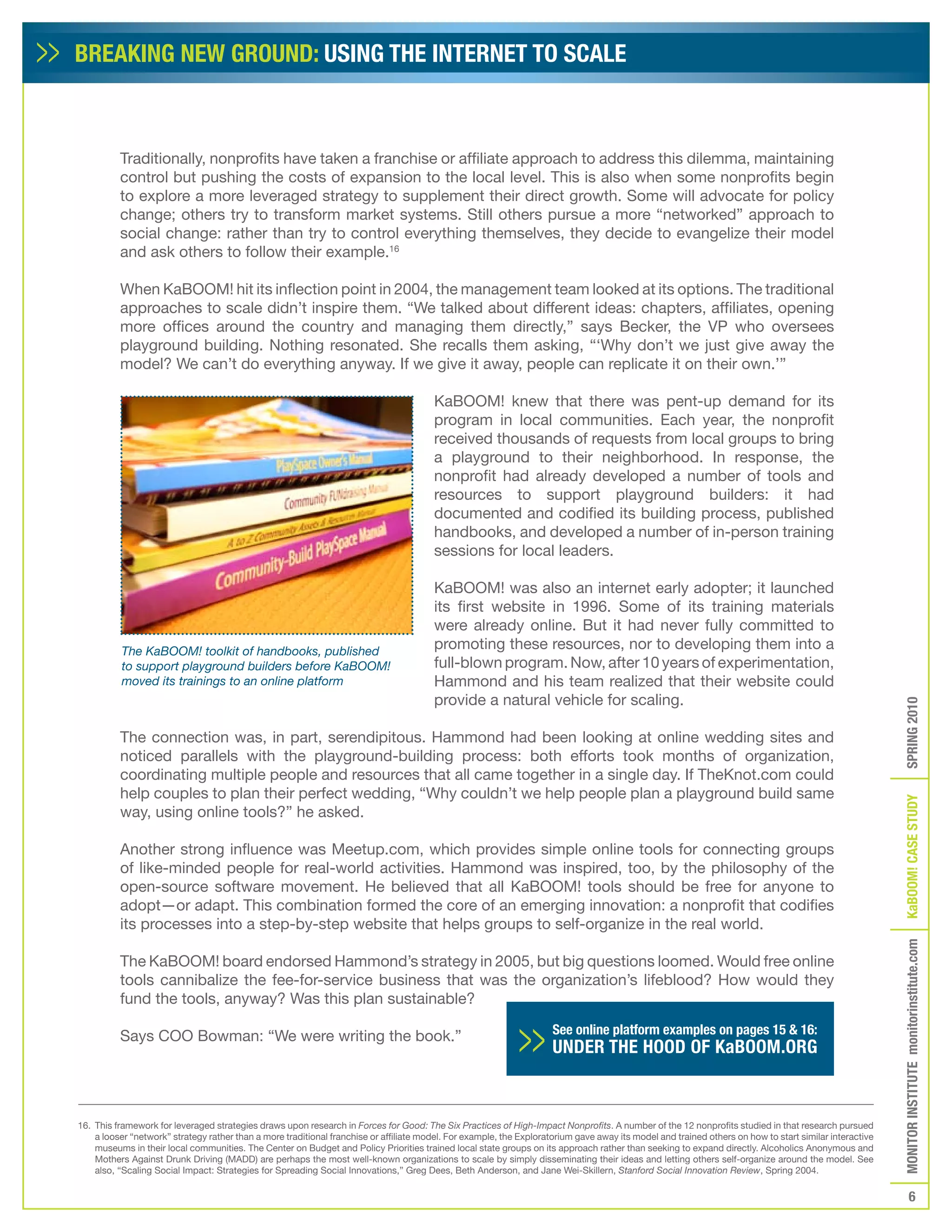 BREAKING NEW GROUND: USING THE INTERNET TO SCALE



          Traditionally, nonprofits have taken a franchise or affiliate approach to address this dilemma, maintaining
          control but pushing the costs of expansion to the local level. This is also when some nonprofits begin
          to explore a more leveraged strategy to supplement their direct growth. Some will advocate for policy
          change; others try to transform market systems. Still others pursue a more “networked” approach to
          social change: rather than try to control everything themselves, they decide to evangelize their model
          and ask others to follow their example.16

          When KaBOOM! hit its inflection point in 2004, the management team looked at its options. The traditional
          approaches to scale didn’t inspire them. “We talked about different ideas: chapters, affiliates, opening
          more offices around the country and managing them directly,” says Becker, the VP who oversees
          playground building. Nothing resonated. She recalls them asking, “‘Why don’t we just give away the
          model? We can’t do everything anyway. If we give it away, people can replicate it on their own.’”

                                                                                        KaBOOM! knew that there was pent-up demand for its
                                                                                        program in local communities. Each year, the nonprofit
                                                                                        received thousands of requests from local groups to bring
                                                                                        a playground to their neighborhood. In response, the
                                                                                        nonprofit had already developed a number of tools and
                                                                                        resources to support playground builders: it had
                                                                                        documented and codified its building process, published
                                                                                        handbooks, and developed a number of in-person training
                                                                                        sessions for local leaders.

                                                                                        KaBOOM! was also an internet early adopter; it launched
                                                                                        its first website in 1996. Some of its training materials
                                                                                        were already online. But it had never fully committed to
          The KaBOOM! toolkit of handbooks, published
                                                                                        promoting these resources, nor to developing them into a
          to support playground builders before KaBOOM!                                 full-blown program. Now, after 10 years of experimentation,
          moved its trainings to an online platform                                     Hammond and his team realized that their website could
                                                                                        provide a natural vehicle for scaling.




                                                                                                                                                                                                         SPRING 2010
          The connection was, in part, serendipitous. Hammond had been looking at online wedding sites and
          noticed parallels with the playground-building process: both efforts took months of organization,
          coordinating multiple people and resources that all came together in a single day. If TheKnot.com could
          help couples to plan their perfect wedding, “Why couldn’t we help people plan a playground build same




                                                                                                                                                                                                         KaBOOM! CASE STUDy
          way, using online tools?” he asked.

          Another strong influence was Meetup.com, which provides simple online tools for connecting groups
          of like-minded people for real-world activities. Hammond was inspired, too, by the philosophy of the
          open-source software movement. He believed that all KaBOOM! tools should be free for anyone to
          adopt—or adapt. This combination formed the core of an emerging innovation: a nonprofit that codifies
          its processes into a step-by-step website that helps groups to self-organize in the real world.
                                                                                                                                                                                                         MONITOR INSTITUTE monitorinstitute.com


          The KaBOOM! board endorsed Hammond’s strategy in 2005, but big questions loomed. Would free online
          tools cannibalize the fee-for-service business that was the organization’s lifeblood? How would they
          fund the tools, anyway? Was this plan sustainable?

          Says COO Bowman: “We were writing the book.”                                                                See online platform examples on pages 15 & 16:
                                                                                                                      UNDER THE HOOD Of KaBOOM.ORG



16. This framework for leveraged strategies draws upon research in Forces for Good: The Six Practices of High-Impact Nonprofits. A number of the 12 nonprofits studied in that research pursued
    a looser “network” strategy rather than a more traditional franchise or affiliate model. For example, the Exploratorium gave away its model and trained others on how to start similar interactive
    museums in their local communities. The Center on Budget and Policy Priorities trained local state groups on its approach rather than seeking to expand directly. Alcoholics Anonymous and
    Mothers Against Drunk Driving (MADD) are perhaps the most well-known organizations to scale by simply disseminating their ideas and letting others self-organize around the model. See
    also, “Scaling Social Impact: Strategies for Spreading Social Innovations,” Greg Dees, Beth Anderson, and Jane Wei-Skillern, Stanford Social Innovation Review, Spring 2004.

                                                                                                                                                                                                                    6
 