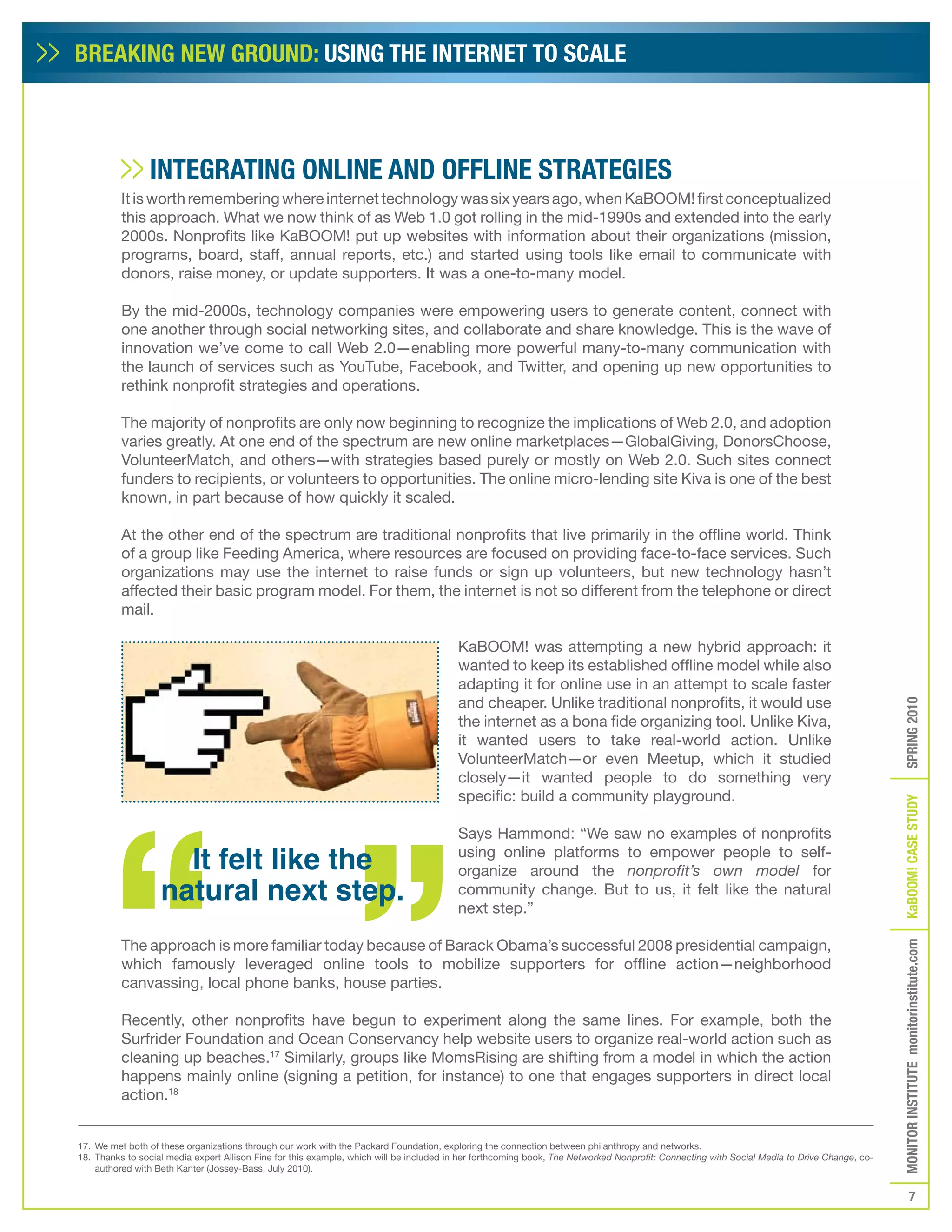 BREAKING NEW GROUND: USING THE INTERNET TO SCALE



                INTEGRATING ONLINE AND OffLINE STRATEGIES
          It is worth remembering where internet technology was six years ago, when KaBOOM! first conceptualized
          this approach. What we now think of as Web 1.0 got rolling in the mid-1990s and extended into the early
          2000s. Nonprofits like KaBOOM! put up websites with information about their organizations (mission,
          programs, board, staff, annual reports, etc.) and started using tools like email to communicate with
          donors, raise money, or update supporters. It was a one-to-many model.

          By the mid-2000s, technology companies were empowering users to generate content, connect with
          one another through social networking sites, and collaborate and share knowledge. This is the wave of
          innovation we’ve come to call Web 2.0—enabling more powerful many-to-many communication with
          the launch of services such as YouTube, Facebook, and Twitter, and opening up new opportunities to
          rethink nonprofit strategies and operations.

          The majority of nonprofits are only now beginning to recognize the implications of Web 2.0, and adoption
          varies greatly. At one end of the spectrum are new online marketplaces—GlobalGiving, DonorsChoose,
          VolunteerMatch, and others—with strategies based purely or mostly on Web 2.0. Such sites connect
          funders to recipients, or volunteers to opportunities. The online micro-lending site Kiva is one of the best
          known, in part because of how quickly it scaled.

          At the other end of the spectrum are traditional nonprofits that live primarily in the offline world. Think
          of a group like Feeding America, where resources are focused on providing face-to-face services. Such
          organizations may use the internet to raise funds or sign up volunteers, but new technology hasn’t
          affected their basic program model. For them, the internet is not so different from the telephone or direct
          mail.

                                                                                         KaBOOM! was attempting a new hybrid approach: it
                                                                                         wanted to keep its established offline model while also
                                                                                         adapting it for online use in an attempt to scale faster
                                                                                         and cheaper. Unlike traditional nonprofits, it would use




                                                                                                                                                                                              SPRING 2010
                                                                                         the internet as a bona fide organizing tool. Unlike Kiva,
                                                                                         it wanted users to take real-world action. Unlike
                                                                                         VolunteerMatch—or even Meetup, which it studied
                                                                                         closely—it wanted people to do something very
                                                                                         specific: build a community playground.




                                                                                                                                                                                              KaBOOM! CASE STUDy
                                                                                         Says Hammond: “We saw no examples of nonprofits
                     It felt like the                                                    using online platforms to empower people to self-
                                                                                         organize around the nonprofit’s own model for
                   natural next step.                                                    community change. But to us, it felt like the natural
                                                                                         next step.”

          The approach is more familiar today because of Barack Obama’s successful 2008 presidential campaign,
                                                                                                                                                                                              MONITOR INSTITUTE monitorinstitute.com


          which famously leveraged online tools to mobilize supporters for offline action—neighborhood
          canvassing, local phone banks, house parties.

          Recently, other nonprofits have begun to experiment along the same lines. For example, both the
          Surfrider Foundation and Ocean Conservancy help website users to organize real-world action such as
          cleaning up beaches.17 Similarly, groups like MomsRising are shifting from a model in which the action
          happens mainly online (signing a petition, for instance) to one that engages supporters in direct local
          action.18


17. We met both of these organizations through our work with the Packard Foundation, exploring the connection between philanthropy and networks.
18. Thanks to social media expert Allison Fine for this example, which will be included in her forthcoming book, The Networked Nonprofit: Connecting with Social Media to Drive Change, co-
    authored with Beth Kanter (Jossey-Bass, July 2010).


                                                                                                                                                                                                         7
 