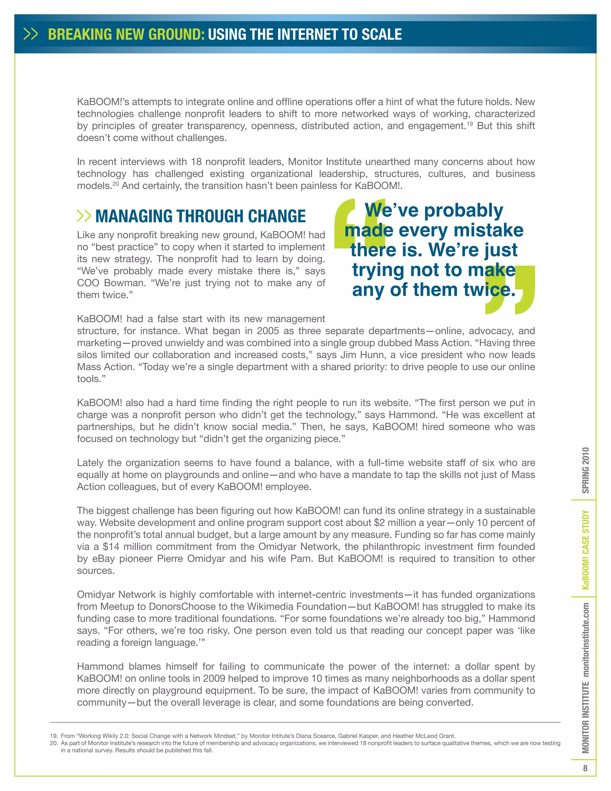BREAKING NEW GROUND: USING THE INTERNET TO SCALE



          KaBOOM!’s attempts to integrate online and offline operations offer a hint of what the future holds. New
          technologies challenge nonprofit leaders to shift to more networked ways of working, characterized
          by principles of greater transparency, openness, distributed action, and engagement.19 But this shift
          doesn’t come without challenges.

          In recent interviews with 18 nonprofit leaders, Monitor Institute unearthed many concerns about how
          technology has challenged existing organizational leadership, structures, cultures, and business
          models.20 And certainly, the transition hasn’t been painless for KaBOOM!.


                 MANAGING THROUGH CHANGE                                                                         We’ve probably
          Like any nonprofit breaking new ground, KaBOOM! had                                                  made every mistake
          no “best practice” to copy when it started to implement
                                                                                                               there is. We’re just
                                                                                                               trying not to make
          its new strategy. The nonprofit had to learn by doing.
          “We’ve probably made every mistake there is,” says

                                                                                                               any of them twice.
          COO Bowman. “We’re just trying not to make any of
          them twice.”

          KaBOOM! had a false start with its new management
          structure, for instance. What began in 2005 as three separate departments—online, advocacy, and
          marketing—proved unwieldy and was combined into a single group dubbed Mass Action. “Having three
          silos limited our collaboration and increased costs,” says Jim Hunn, a vice president who now leads
          Mass Action. “Today we’re a single department with a shared priority: to drive people to use our online
          tools.”

          KaBOOM! also had a hard time finding the right people to run its website. “The first person we put in
          charge was a nonprofit person who didn’t get the technology,” says Hammond. “He was excellent at
          partnerships, but he didn’t know social media.” Then, he says, KaBOOM! hired someone who was
          focused on technology but “didn’t get the organizing piece.”




                                                                                                                                                                                                    SPRING 2010
          Lately the organization seems to have found a balance, with a full-time website staff of six who are
          equally at home on playgrounds and online—and who have a mandate to tap the skills not just of Mass
          Action colleagues, but of every KaBOOM! employee.

          The biggest challenge has been figuring out how KaBOOM! can fund its online strategy in a sustainable




                                                                                                                                                                                                    KaBOOM! CASE STUDy
          way. Website development and online program support cost about $2 million a year—only 10 percent of
          the nonprofit’s total annual budget, but a large amount by any measure. Funding so far has come mainly
          via a $14 million commitment from the Omidyar Network, the philanthropic investment firm founded
          by eBay pioneer Pierre Omidyar and his wife Pam. But KaBOOM! is required to transition to other
          sources.

          Omidyar Network is highly comfortable with internet-centric investments—it has funded organizations
          from Meetup to DonorsChoose to the Wikimedia Foundation—but KaBOOM! has struggled to make its
                                                                                                                                                                                                    MONITOR INSTITUTE monitorinstitute.com


          funding case to more traditional foundations. “For some foundations we’re already too big,” Hammond
          says. “For others, we’re too risky. One person even told us that reading our concept paper was ‘like
          reading a foreign language.’”

          Hammond blames himself for failing to communicate the power of the internet: a dollar spent by
          KaBOOM! on online tools in 2009 helped to improve 10 times as many neighborhoods as a dollar spent
          more directly on playground equipment. To be sure, the impact of KaBOOM! varies from community to
          community—but the overall leverage is clear, and some foundations are being converted.


19. From “Working Wikily 2.0: Social Change with a Network Mindset,” by Monitor Intitute’s Diana Scearce, Gabriel Kasper, and Heather McLeod Grant.
20. As part of Monitor Institute’s research into the future of membership and advocacy organizations, we interviewed 18 nonprofit leaders to surface qualitative themes, which we are now testing
    in a national survey. Results should be published this fall.


                                                                                                                                                                                                               8
 