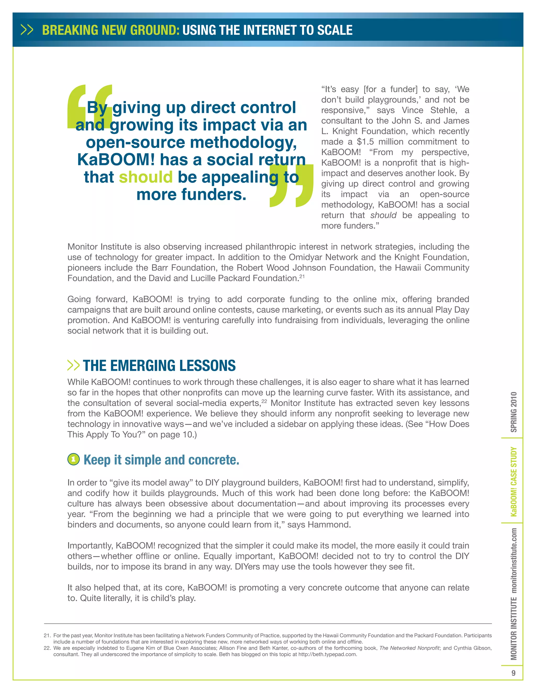 BREAKING NEW GROUND: USING THE INTERNET TO SCALE



                                                                                                                     “It’s easy [for a funder] to say, ‘We

                By giving up direct control
                                                                                                                     don’t build playgrounds,’ and not be
                                                                                                                     responsive,” says Vince Stehle, a
               and growing its impact via an                                                                         consultant to the John S. and James
                                                                                                                     L. Knight Foundation, which recently
                open-source methodology,                                                                             made a $1.5 million commitment to

               KaBOOM! has a social return
                                                                                                                     KaBOOM! “From my perspective,
                                                                                                                     KaBOOM! is a nonprofit that is high-
                that should be appealing to                                                                          impact and deserves another look. By
                                                                                                                     giving up direct control and growing
                       more funders.                                                                                 its impact via an open-source
                                                                                                                     methodology, KaBOOM! has a social
                                                                                                                     return that should be appealing to
                                                                                                                     more funders.”

         Monitor Institute is also observing increased philanthropic interest in network strategies, including the
         use of technology for greater impact. In addition to the Omidyar Network and the Knight Foundation,
         pioneers include the Barr Foundation, the Robert Wood Johnson Foundation, the Hawaii Community
         Foundation, and the David and Lucille Packard Foundation.21

         Going forward, KaBOOM! is trying to add corporate funding to the online mix, offering branded
         campaigns that are built around online contests, cause marketing, or events such as its annual Play Day
         promotion. And KaBOOM! is venturing carefully into fundraising from individuals, leveraging the online
         social network that it is building out.



                THE EMERGING LESSONS
         While KaBOOM! continues to work through these challenges, it is also eager to share what it has learned
         so far in the hopes that other nonprofits can move up the learning curve faster. With its assistance, and




                                                                                                                                                                                                SPRING 2010
         the consultation of several social-media experts,22 Monitor Institute has extracted seven key lessons
         from the KaBOOM! experience. We believe they should inform any nonprofit seeking to leverage new
         technology in innovative ways—and we’ve included a sidebar on applying these ideas. (See “How Does
         This Apply To You?” on page 10.)




                                                                                                                                                                                                KaBOOM! CASE STUDy
           1    Keep it simple and concrete.
         In order to “give its model away” to DIY playground builders, KaBOOM! first had to understand, simplify,
         and codify how it builds playgrounds. Much of this work had been done long before: the KaBOOM!
         culture has always been obsessive about documentation—and about improving its processes every
         year. “From the beginning we had a principle that we were going to put everything we learned into
         binders and documents, so anyone could learn from it,” says Hammond.
                                                                                                                                                                                                MONITOR INSTITUTE monitorinstitute.com



         Importantly, KaBOOM! recognized that the simpler it could make its model, the more easily it could train
         others—whether offline or online. Equally important, KaBOOM! decided not to try to control the DIY
         builds, nor to impose its brand in any way. DIYers may use the tools however they see fit.

         It also helped that, at its core, KaBOOM! is promoting a very concrete outcome that anyone can relate
         to. Quite literally, it is child’s play.



21. For the past year, Monitor Institute has been facilitating a Network Funders Community of Practice, supported by the Hawaii Community Foundation and the Packard Foundation. Participants
    include a number of foundations that are interested in exploring these new, more networked ways of working both online and offline.
22. We are especially indebted to Eugene Kim of Blue Oxen Associates; Allison Fine and Beth Kanter, co-authors of the forthcoming book, The Networked Nonprofit; and Cynthia Gibson,
    consultant. They all underscored the importance of simplicity to scale. Beth has blogged on this topic at http://beth.typepad.com.


                                                                                                                                                                                                           9
 