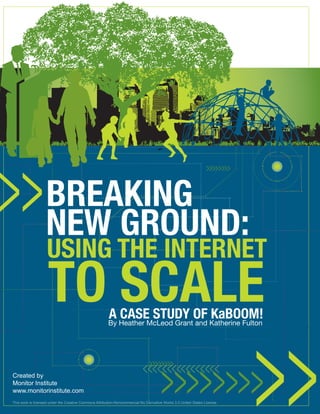 BREAKING
                   NEW GROUND:
                    USING THE INTERNET
                    TO SCALE                            A CASE STUDy Of KaBOOM!
                                                        By Heather McLeod Grant and Katherine Fulton




Created by
Monitor Institute
www.monitorinstitute.com
This work is licensed under the Creative Commons Attribution-Noncommercial-No Derivative Works 3.0 United States License.
 