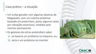 Caso prático – a situação
• Um turbo-gerador com algumas dezenas de
Megawatts, com um sistema protetivo
baseado em proximitors, parou algumas vezes
por vibrações excessivas, medidas pelo
monitor permanente.
• Os gestores do activo pretendiam saber:
a) se haveria um problema na máquina, ou;
b) seria o um problema no monitor.
 
