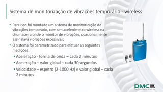 Sistema de monitorização de vibrações temporário - wireless
• Para isso foi montado um sistema de monitorização de
vibrações temporário, com um acelerómetro wireless na
chumaceira onde o monitor de vibrações, ocasionalmente
assinalava vibrações excessivas;
• O sistema foi parametrizado para efetuar as seguintes
medições:
• Aceleração - forma de onda – cada 2 minutos
• Aceleração – valor global – cada 30 segundos
• Velocidade – espetro (2-1000 Hz) e valor global – cada
2 minutos
 