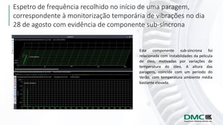 Espetro de frequência recolhido no início de uma paragem,
correspondente à monitorização temporária de vibrações no dia
28 de agosto com evidência de componente sub-síncrona
Esta componente sub-síncrona foi
relacionada com instabilidades da pelicula
de óleo, motivadas por variações de
temperatura do óleo. A altura das
paragens, coincide com um período do
Verão, com temperatura ambiente média
bastante elevada.
 