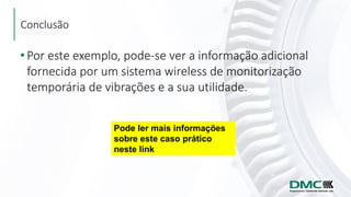 Conclusão
• Por este exemplo, pode-se ver a informação adicional
fornecida por um sistema wireless de monitorização
temporária de vibrações e a sua utilidade.
Pode ler mais informações
sobre este caso prático
neste link
 