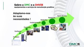 Sobre a DMC e a D4VIB
equipamentos e serviços de manutenção preditiva
Adaptamo-nos
às suas
necessidades !
Software
Hardware
Formação
Implementação
Medições
Apoio técnico
Relatórios
 