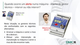 Quando ocorre um alerta numa máquina - dilema do gestor
técnico – intervir ou não intervir?
Máquina sem
alarme - OK
Máquina com
alarme !
Nesta situação, os gestores técnicos
são confrontados com as seguintes
alternativas:
• Arrancar a máquina e correr o risco
de a destruir;
• Efetuar uma Intervenção de
manutenção na máquina e correr o
risco de não encontrar nada.
 