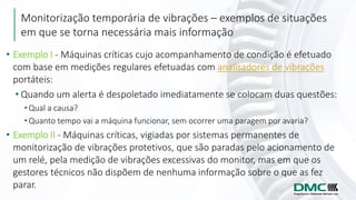 Monitorização temporária de vibrações – exemplos de situações
em que se torna necessária mais informação
• Exemplo I - Máquinas críticas cujo acompanhamento de condição é efetuado
com base em medições regulares efetuadas com analisadores de vibrações
portáteis:
• Quando um alerta é despoletado imediatamente se colocam duas questões:
• Qual a causa?
• Quanto tempo vai a máquina funcionar, sem ocorrer uma paragem por avaria?
• Exemplo II - Máquinas críticas, vigiadas por sistemas permanentes de
monitorização de vibrações protetivos, que são paradas pelo acionamento de
um relé, pela medição de vibrações excessivas do monitor, mas em que os
gestores técnicos não dispõem de nenhuma informação sobre o que as fez
parar.
 