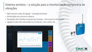Sistema wireless – a solução para a monitorização temporária de
vibrações
• Não existirem cabos de ligação - instalação facilitada
• Alimentação aos sensores a bateria.
• Resultados das medidas acessíveis por browser – fácil acesso à informação;
• Ligação à rede informática fabril ou à Internet , com cartão, 4G.
 