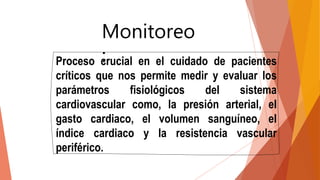 Monitoreo
:
Proceso crucial en el cuidado de pacientes
críticos que nos permite medir y evaluar los
parámetros fisiológicos del sistema
cardiovascular como, la presión arterial, el
gasto cardiaco, el volumen sanguíneo, el
índice cardiaco y la resistencia vascular
periférico.
 