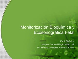 Monitorización Bioquímica y
Ecosonográfica Fetal
Perfil Biofísico
Hospital General Regional No. 36
Dr. Rodolfo González Andérica R2GO

 