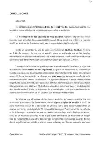 17 
CONCLUSIONES
USUARIOS
 
Me parece sorprendente la ​sensibilidad y receptividad ​de estos usuarios ante esta
temática, ya que el índice de impresiones supera al de la audiencia.
La l​ocalización de los usuarios es muy dispersa​, viéndose claramente cuatro
focos de gran actividad. Europa central (Alemania), África occidental entorno la costa de
Marfil, en América del Sur (Venezuela) y en la norte de la India (Chandigarh).
Existe un porcentaje de uso de este contenido de un ​92.4% de hombres frente a
un 7.6% de mujeres, lo que en mi opinión pone en evidencia una de las brechas
tecnológicas sociales con más relevancia de nuestro tiempo, la del acceso y utilización de
las tecnologías de la información y de la comunicación por parte de la mujer.
La mayoría de los usuarios que comparten información relacionada con el objeto de
este estudio tienen ​menos de mil seguidores y algunas de estas cuentas, han emitido
tweets con alguna de las etiquetas relacionadas intermitentemente desde principios de
marzo. El día de lanzamiento, se observa una ​gran expectación que se manifiesta en la
emisión de muchos tweets relacionados. En alguna de las cuentas estos tweets pueden
llegar hasta cuatro. Sin embargo, las cuentas con más de mil seguidores han focalizado sus
intervenciones entre el 20 y el 28 de abril, oscilando el número de tweets emitidos entre
uno, lo más habitual, y seis, un único caso. En el periodo post botadura se ve de nuevo un
aumento de intervenciones de los usuarios con menos de mil followers.
Se observa que el alcance de los tweets emitidos es mayor a medida que nos
acercamos al momento del lanzamiento, siendo el ​punto álgido de emisión ​el día 23 de
abril, momento central de la liberación de Ubuntu 15.04, pero estos tweets tienen un
alcance menor los emitidos el día 22, previo al lanzamiento. Posteriormente, no es hasta
el día 7 de mayo cuando el alcance de los tweets emitidos llega a una cifra impresionante,
cerca de un millón de usuarios. No se a que puede ser debido. Se me ocurre sin ningún
tipo de fundamento, que podría coincidir con el momento en el que los usuarios de más
de mil seguidores han podido probar el nuevo sistema y escriben en sus webs sobre sus
 
Óskar Almazán                                TRABAJO DE MONITOREO DE  #ubuntu1504 o #vividvervet 
 