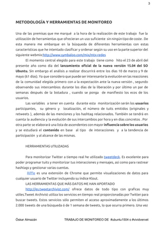 3 
METODOLOGÍA Y HERRAMIENTAS DE MONITOREO
Una de las premisas que me marqué a la hora de la realización de este trabajo fue la
utilización de herramientas que ofrecieran un uso suficiente sin ningún tipo de coste . De
esta manera me embarque en la búsqueda de diferentes herramientas con estas
características que he intentado clasificar y ordenar según su uso en la parte superior del
siguiente webmix:​http://www.symbaloo.com/mix/mtx-redes
El momento central elegido para este trabajo tiene como hito el 23 de abril del
presente año como día del ​lanzamiento oficial de la nueva versión 15.04 del SO
Ubuntu. ​Sin embargo el análisis a realizar discurrirá entre los días 10 de marzo y 9 de
mayo (61 días). Ya que considero que puede ser interesante la evolución en las reacciones
de la comunidad elegida primero con a la expectación ante la nueva versión , segundo
observando sus intercambios durante los días de la liberación y por último un par de
semanas después de la botadura , cuando se ponga de manifiesto los ecos de los
usuarios.
Las variables a tener en cuenta durante esta monitorización serán los ​usuarios
participantes, su género y localización, el número de tuits emitidos (originales y
retweets ), además de las menciones y los hashtag relacionados. También se tendrá en
cuenta la audiencia y la evolución de sus intercambios por hora y en días concretos . Por
otra parte se elaborará una lista de ascendentes con mayor ​influencia sobre los usuarios
y se estudiará el ​contenido en base al tipo de interacciones y a la tendencia de
participación y al alcance de las mismas.
HERRAMIENTAS UTILIZADAS
Para monitorizar Twitter a tiempo real he utilizado ​tweetdeck​. Es excelente para
poder programar tuits y monitorizar tus interacciones y mensajes, así como para rastrear
hashtags y gestionar varias cuentas.
​Riffle es una extensión de Chrome que permite visualizaciones de datos para 
cualquier usuario de Twitter incluyendo su índice Klout.
LAS HERRAMIENTAS QUE MÁS DATOS ME HAN APORTADO
http://es.tweetarchivist.com/ ofrece datos de todo tipo con graficas muy
utiles.Tweet Archivist utiliza los servicios en tiempo real proporcionadas por Twitter para
buscar tweets. Estos servicios sólo permiten el acceso aproximadamente a los últimos
2.000 tweets de una búsqueda ó de 1 semana de tweets, lo que ocurra primero. Una vez
 
Óskar Almazán                                TRABAJO DE MONITOREO DE  #ubuntu1504 o #vividvervet 
 