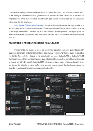 4 
que comience el seguimiento a largo plazo con Tweet Archivist continua la monitorización
y se prosigue añadiendo datos, ​generando 10 ​visualizaciones referidas a número de              
impresiones, links más usados, distribución por sexos, localización de los usuarios,                     
influencia de los mismos… 
  http://www.followthehashtag.com se trata de una herramienta muy similar a la
anterior que en su opción libre tambien ofrece muchisima información sobre los usuarios
o hashtags analizados. Lo mejor de esta herramienta es que puedes conseguir gratis el
analisis de hasta 4.000 tweets emitidos en un periodo de 61 día.Para mi trabajo ha sido la
más útil.
MUESTREO Y PRESENTACIÓN DE RESULTADOS
Inicialmente me puse a la labor de identificar aquellos hashtags que más relación
pudieran tener con este lanzamiento de esta nueva versión .Por lo que pude comprobar
mediante Tweetdeck llegué a la conclusión de que #ubuntu1504, #ubuntu15.04,
#vividvervet, podrian ser las etiquetas que más relación guardaban con el lanzamiento de
la nueva versión. Descarté #ubuntu2015 y #ubuntu15 por estar relacionados con otras
versiones de Ubuntu o hacer referencia a otros elementos de la distribución pero no
guardar relación estricta con nuestra monitorización.
 
Óskar Almazán                                TRABAJO DE MONITOREO DE  #ubuntu1504 o #vividvervet 
 