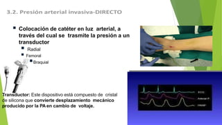 Transductor: Este dispositivo está compuesto de cristal
de silicona que convierte desplazamiento mecánico
producido por la PA en cambio de voltaje.
 Colocación de catéter en luz arterial, a
través del cual se trasmite la presión a un
transductor
 Radial
 Femoral
Braquial
 