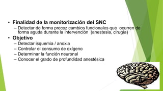 • Finalidad de la monitorización del SNC
– Detectar de forma precoz cambios funcionales que ocurren de
forma aguda durante la intervención (anestesia, cirugía)
• Objetivo
– Detectar isquemia / anoxia
– Controlar el consumo de oxígeno
– Determinar la función neuronal
– Conocer el grado de profundidad anestésica
 