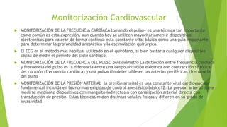 Monitorización Cardiovascular
 MONITORIZACIÓN DE LA FRECUENCIA CARDÍACA tomando el pulso» es una técnica tan importante
como común es esta expresión, aun cuando hoy se utilicen mayoritariamente dispositivos
electrónicos para valorar de forma continua esta constante vital básica como una guía importante
para determinar la profundidad anestésica y la estimulación quirúrgica.
 El ECG es el método más habitual utilizado en el quirófano, si bien bastaría cualquier dispositivo
capaz de medir el período del ciclo cardíaco
 MONITORIZACIÓN DE LA FRECUENCIA DEL PULSO pulsioxímetro La distinción entre frecuencia cardíaca
y frecuencia del pulso es la diferencia entre una despolarización eléctrica con contracción sistólica
del corazón (frecuencia cardíaca) y una pulsación detectable en las arterias periféricas (frecuencia
del pulso
 MONITORIZACIÓN DE LA PRESIÓN ARTERIAL la presión arterial es una constante vital cardiovascular
fundamental incluida en las normas exigidas de control anestésico básico12. La presión arterial suele
medirse mediante dispositivos con manguito indirectos o con canalización arterial directa con
transducción de presión. Estas técnicas miden distintas señales físicas y difieren en su grado de
invasividad
 