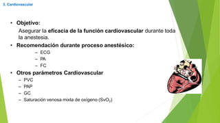 • Objetivo:
Asegurar la eficacia de la función cardiovascular durante toda
la anestesia.
• Recomendación durante proceso anestésico:
– ECG
– PA
– FC
• Otros parámetros Cardiovascular
– PVC
– PAP
– GC
– Saturación venosa mixta de oxígeno (SvO2)
3. Cardiovascular
 