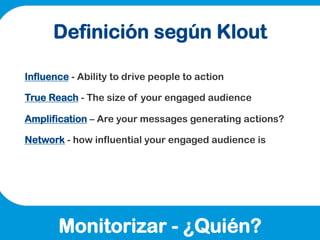 Definición según Klout

Influence - Ability to drive people to action

True Reach - The size of your engaged audience

Amp...