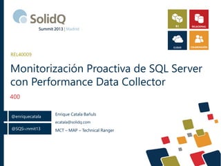 @SQSummit13
@enriquecatala
@
Monitorización Proactiva de SQL Server
con Performance Data Collector
400
REL40009
Enrique Catala Bañuls
ecatala@solidq.com
MCT – MAP – Technical Ranger
 