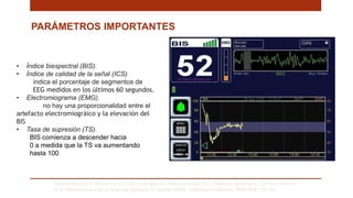 PARÁMETROS IMPORTANTES
Saboya Sánchez S, Martín Vivas A, Silva Obregón JA, Romera Ortega MÁ, Chamorro Jambrina C, La Torre Marco I,
et al. Monitorización de la Sedación profunda. El monitor BIS®. Enfermería Intensiva. 2009;20(4):159–66. .
• Índice biespectral (BIS).
• Índice de calidad de la señal (ICS)
indica el porcentaje de segmentos de
EEG medidos en los últimos 60 segundos.
• Electromiograma (EMG).
no hay una proporcionalidad entre el
artefacto electromiográico y la elevación del
BIS
• Tasa de supresión (TS).
BIS comienza a descender hacia
0 a medida que la TS va aumentando
hasta 100
 