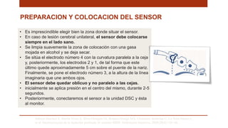 PREPARACION Y COLOCACION DEL SENSOR
Saboya Sánchez S, Martín Vivas A, Silva Obregón JA, Romera Ortega MÁ, Chamorro Jambrina C, La Torre Marco I,
et al. Monitorización de la Sedación profunda. El monitor BIS®. Enfermería Intensiva. 2009;20(4):159–66. .
• Es imprescindible elegir bien la zona donde situar el sensor.
• En caso de lesión cerebral unilateral, el sensor debe colocarse
siempre en el lado sano.
• Se limpia suavemente la zona de colocación con una gasa
mojada en alcohol y se deja secar.
• Se sitúa el electrodo número 4 con la curvatura paralela a la ceja
y, posteriormente, los electrodos 2 y 1, de tal forma que este
último quede aproximadamente 5 cm sobre el puente de la nariz.
Finalmente, se pone el electrodo número 3, a la altura de la línea
imaginaria que une ambos ojos.
• El sensor debe quedar oblicuo y no paralelo a las cejas.
• inicialmente se aplica presión en el centro del mismo, durante 2-5
segundos.
• Posteriormente, conectaremos el sensor a la unidad DSC y ésta
al monitor.
 
