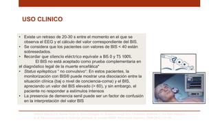 Saboya Sánchez S, Martín Vivas A, Silva Obregón JA, Romera Ortega MÁ, Chamorro Jambrina C, La Torre Marco I,
et al. Monitorización de la Sedación profunda. El monitor BIS®. Enfermería Intensiva. 2009;20(4):159–66. .
• Existe un retraso de 20-30 s entre el momento en el que se
observa el EEG y el cálculo del valor correspondiente del BIS.
• Se considera que los pacientes con valores de BIS < 40 están
sobresedados.
• Recordar que silencio eléctrico equivale a BIS 0 y TS 100%.
El BIS no está aceptado como prueba complementaria en
el diagnóstico legal de la muerte encefálica*
• Status epilepticus “ no convulsivo“: En estos pacientes, la
monitorización con BIS® puede mostrar una disociación entre la
situación clínica (baj o nivel de conciencia-coma) y el BIS,
apreciando un valor del BIS elevado (> 60), y sin embargo, el
paciente no responder a estímulos intensos
• La presencia de demencia senil puede ser un factor de confusión
en la interpretación del valor BIS
USO CLINICO
 