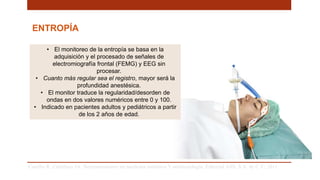 ENTROPÍA
• El monitoreo de la entropía se basa en la
adquisición y el procesado de señales de
electromiografía frontal (FEMG) y EEG sin
procesar.
• Cuanto más regular sea el registro, mayor será la
profundidad anestésica.
• El monitor traduce la regularidad/desorden de
ondas en dos valores numéricos entre 0 y 100.
• Indicado en pacientes adultos y pediátricos a partir
de los 2 años de edad.
Carrillo R, Castelazo JA. Neuromonitoreo en medicina intensiva Y anestesiología. Editorial Alfil, S.A. de C.V; 2011. .
 
