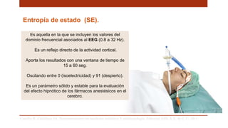 Entropía de estado (SE).
Es aquella en la que se incluyen los valores del
dominio frecuencial asociados al EEG (0.8 a 32 Hz).
Es un reflejo directo de la actividad cortical.
Aporta los resultados con una ventana de tiempo de
15 a 60 seg.
Oscilando entre 0 (isoelectricidad) y 91 (despierto).
Es un parámetro sólido y estable para la evaluación
del efecto hipnótico de los fármacos anestésicos en el
cerebro.
Carrillo R, Castelazo JA. Neuromonitoreo en medicina intensiva Y anestesiología. Editorial Alfil, S.A. de C.V; 2011. .
 