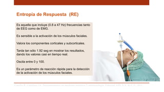 Entropía de Respuesta (RE)
Es aquella que incluye (0.8 a 47 Hz) frecuencias tanto
de EEG como de EMG.
Es sensible a la activación de los músculos faciales.
Valora los componentes corticales y subcorticales.
Tarda tan sólo 1.92 seg en mostrar los resultados,
dando los valores casi en tiempo real.
Oscila entre 0 y 100.
Es un parámetro de reacción rápida para la detección
de la activación de los músculos faciales.
Carrillo R, Castelazo JA. Neuromonitoreo en medicina intensiva Y anestesiología. Editorial Alfil, S.A. de C.V; 2011. .
 