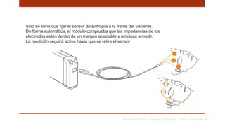 General electric company. Entropia. 2016. Ge Healthcare
Solo se tiene que fijar el sensor de Entropía a la frente del paciente.
De forma automática, el módulo comprueba que las impedancias de los
electrodos estén dentro de un margen aceptable y empieza a medir.
La medición seguirá activa hasta que se retire el sensor
 