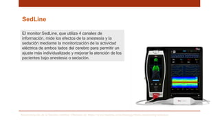 SedLine
El monitor SedLine, que utiliza 4 canales de
información, mide los efectos de la anestesia y la
sedación mediante la monitorización de la actividad
eléctrica de ambos lados del cerebro para permitir un
ajuste más individualizado y mejorar la atención de los
pacientes bajo anestesia o sedación.
Monitorización de la función cerebral. Obtenido de: https://www.masimo.es/technology/brain-monitoring/sedation/
 