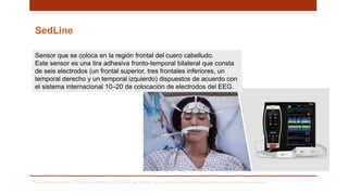 SedLine
Monitorización de la función cerebral. Obtenido de: https://www.masimo.es/technology/brain-monitoring/sedation/
Sensor que se coloca en la región frontal del cuero cabelludo.
Este sensor es una tira adhesiva fronto-temporal bilateral que consta
de seis electrodos (un frontal superior, tres frontales inferiores, un
temporal derecho y un temporal izquierdo) dispuestos de acuerdo con
el sistema internacional 10–20 de colocación de electrodos del EEG.
 
