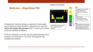 SedLine – Algoritmo PSi
El dispositivo SedLine utiliza un algoritmo multivariado
para evaluar los datos de EEG y determinar el valor del
índice de estado del paciente (PSi™) como una medida
de la profundidad anestésica.
El PSI se corresponde con el nivel actual de sedación/anestesia de un
paciente en una escala de 0 a 100, donde 100 representa estar
completamente despierto.
Monitorización de la función cerebral. Obtenido de: https://www.masimo.es/technology/brain-monitoring/sedation/
 