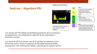 SedLine – Algoritmo PSi
Los valores de PSi reflejan la pérdida/recuperación de la conciencia,
las agitaciones y los despertares, además de las respuestas a
estímulos nocivos.
Los datos de EEG en tiempo real de 4 canales se presentan como
formas de onda y como un conjunto de densidad espectral (DSA)
para permitir una confirmación rápida y sencilla de los valores de PSi
Monitorización de la función cerebral. Obtenido de: https://www.masimo.es/technology/brain-monitoring/sedation/
 