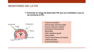 MONITOREO DE LA PIC
 Trauma encefálico
 Hemorragia subaracnoidea
 Evento vascular cerebral
 Hematoma intracerebral
 Meningitis
 Falla hepática aguda
 Hidrocefalia
 Fístula espontánea de líquido
cefalorraquídeo
 Craneosinostosis
Carrillo R, Castelazo JA. Neuromonitoreo en medicina intensiva Y anestesiología. Editorial Alfil, S.A. de C.V; 2011. .
 Pacientes en riesgo de desarrollar HIC que son candidatos a que se
les monitoree la PIC
 