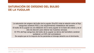 SATURACIÓN DE OXÍGENO DEL BULBO
DE LA YUGULAR
La saturación de oxígeno del bulbo de la yugular (SvyO2) mide la relación entre el flujo
sanguíneo cerebral (FSC) y los requerimientos metabólicos del cerebro.
El bulbo de la yugular es una dilatación de la vena yugular en la base del cráneo y es el
sitio de elección para obtener las muestras venosas.
El 70% del flujo sanguíneo del bulbo de la yugular se deriva del hemisferio cerebral
ipsilateral y el 30% del contralateral.
Se acepta que en la mayoría de los pacientes el drenaje derecho es el dominante.
Carrillo-Esper R, Carrillo-Córdoba LD. Saturación de oxigeno del bulbo de la yugular. Rev Med Anest.
2007; 30(4): 225-232
 