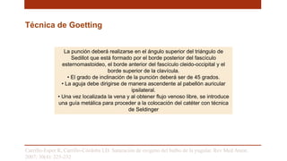 Técnica de Goetting
La punción deberá realizarse en el ángulo superior del triángulo de
Sedillot que está formado por el borde posterior del fascículo
esternomastoideo, el borde anterior del fascículo cleido-occipital y el
borde superior de la clavícula.
• El grado de inclinación de la punción deberá ser de 45 grados.
• La aguja debe dirigirse de manera ascendente al pabellón auricular
ipsilateral.
• Una vez localizada la vena y al obtener flujo venoso libre, se introduce
una guía metálica para proceder a la colocación del catéter con técnica
de Seldinger
Carrillo-Esper R, Carrillo-Córdoba LD. Saturación de oxigeno del bulbo de la yugular. Rev Med Anest.
2007; 30(4): 225-232
 