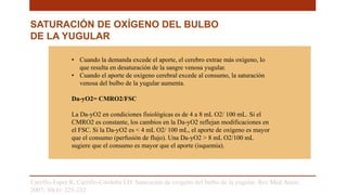 Carrillo-Esper R, Carrillo-Córdoba LD. Saturación de oxigeno del bulbo de la yugular. Rev Med Anest.
2007; 30(4): 225-232
• Cuando la demanda excede el aporte, el cerebro extrae más oxígeno, lo
que resulta en desaturación de la sangre venosa yugular.
• Cuando el aporte de oxígeno cerebral excede al consumo, la saturación
venosa del bulbo de la yugular aumenta.
Da-yO2= CMRO2/FSC
La Da-yO2 en condiciones fisiológicas es de 4 a 8 mL O2/ 100 mL. Si el
CMRO2 es constante, los cambios en la Da-yO2 reflejan modificaciones en
el FSC. Si la Da-yO2 es < 4 mL O2/ 100 mL, el aporte de oxígeno es mayor
que el consumo (perfusión de flujo). Una Da-yO2 > 8 mL O2/100 mL
sugiere que el consumo es mayor que el aporte (isquemia).
SATURACIÓN DE OXÍGENO DEL BULBO
DE LA YUGULAR
 