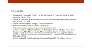 BIBLIOGRAFIA.
• Gropper MA, Eriksson LI, Fleisher LA, Wiener-Kronish JP, Cohen NH, Leslie K. Miller,
Anestesia. Elsevier; 2021.
• Carrillo R, Castelazo JA. Neuromonitoreo en medicina intensiva Y anestesiología. Editorial
Alfil, S.A. de C.V; 2011.
• General electric company. Entropia. 2016. Ge Healthcare
• Monitorización de la función cerebral. Obtenido de:
https://www.masimo.es/technology/brain-monitoring/sedation/
• .J. Marín-Caballos, F. Murillo-Cabezas, J.M. Domínguez-Roldan, S.R. Leal-Noval, M.D.
Rincón-Ferrari, M.Á. Muñoz-Sánchez. Monitorización de la presión tisular de oxígeno
(PtiO2) en la hipoxia cerebral: aproximación diagnóstica y terapéutica. Medicina Intensiva.
2008; 32(2): 81-90.
• Cottrell JE, Patel P. Cottrell and Patel’s Neuroanesthesia 2017: 6 th edition.. Elsevier
 