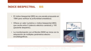ÍNDICE BIESPECTRAL - BIS
Saboya Sánchez S, Martín Vivas A, Silva Obregón JA, Romera Ortega MÁ, Chamorro Jambrina C, La Torre Marco I,
et al. Monitorización de la Sedación profunda. El monitor BIS®. Enfermería Intensiva. 2009;20(4):159–66. .
• El índice biespectral (BIS) es una escala propuesta en
1994 para verificar la profundidad anestésica.
• Ofrece un valor numérico o índice biespectral (BIS)
que oscila entre 0 (silencio eléctrico cerebral) y 100
(paciente despierto).
• La monitorización con el Monitor BIS® se inicia con la
adquisición de múltiples parámetros electro-
encefalográficos.
 