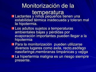 Monitorización de la temperatura Lactantes y niños pequeños tienen una estabilidad térmica inadecuada y toleran mal la hipotermia. Los adultos sujetos a temperaturas ambientales bajas y pérdidas por evaporación importantes pueden llegar a la hipotermia Para la monitorización  pueden utilizarse diversos lugares como axila, recto,esófago nasofaringe,membranas timpánicas y vejiga  La hipertermia maligna es un riesgo siempre presente. 