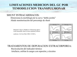 Michard F, Alaya S, Medkour F. Monitoring right to
Leith intracardiac shunt in acute respiratory distress
syndrome. Crit Care Med. 2004; 32:308-9.
SHUNT INTRACARDIACOS:
Distorsiona la morfología de la curva “doble joroba”
Añade monitorización del porcentaje de shunt
TRATAMIENTOS DE DEPURACION EXTRACORPOREA:
Recirculación del indicador térmico
Artefacto, enfrían la sangre con reposión y circuitos
LIMITACIONES MEDICION DEL GC POR
TEMODILUCION TRANSPULMONAR
 