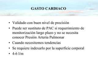 GASTO CARDIACO
• Validado con buen nivel de precisión
• Puede ser sustituto de PAC si requerimiento de
monitorización largo plazo y no se necesita
conocer Presión Arteria Pulmonar
• Cuando necesitemos tendencias
• Se requiere indexarlo por la superficie corporal
• 4-6 l/m
 