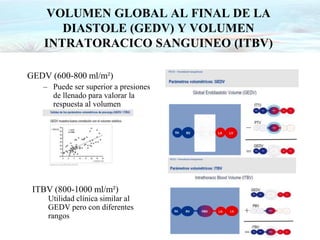 VOLUMEN GLOBAL AL FINAL DE LA
DIASTOLE (GEDV) Y VOLUMEN
INTRATORACICO SANGUINEO (ITBV)
GEDV (600-800 ml/m²)
– Puede ser superior a presiones
de llenado para valorar la
respuesta al volumen
ITBV (800-1000 ml/m²)
Utilidad clínica similar al
GEDV pero con diferentes
rangos
 