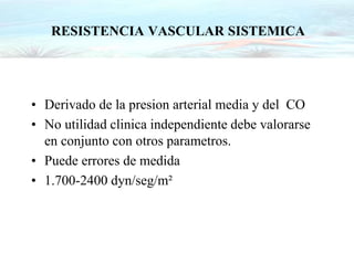 RESISTENCIA VASCULAR SISTEMICA
• Derivado de la presion arterial media y del CO
• No utilidad clinica independiente debe valorarse
en conjunto con otros parametros.
• Puede errores de medida
• 1.700-2400 dyn/seg/m²
 