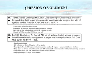 ¿PRESION O VOLUMEN?
•32 Pacientes de cirugía cardiovascular
•Evaluación de respuesta al volumen por presión y por volumen
•La PAOP fue mas util cuando la fraccion de eyeccion era baja
•Cuando la FE fue normal el GEDV fue mas util
•Estudio randomizado
•120 enfermos en shock: 72 séptico y 48 no séptico
•En conjunto, los días libres de ventilación mecánica, los días de ingreso y la mortalidad fueron similares
•En el grupo no séptico, la monitorización con TDP fue asociado con mas días de ventilación mecánica y de ingreso
•La monitorización con TDP se relaciono con mas balance positivo
•En grupo no séptico ¿mayor fallo cardiaco?
 