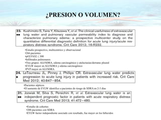 ¿PRESION O VOLUMEN?
•Estudio prospectivo, multicentrico y observacional
•266 pacientes
•pO2/FiO2 ≤ 300
•Infiltrados pulmonares
•Tres grupos: ALI/SDRA, edema carcinogénico y atelectasias/derrame pleural
•EVLW mayor en ALI/SDRA y edema carcinogénico
•PVP mayor en ALI/SDRA
•Pacientes sépticos
•El aumento de EVLW identifico a pacientes de riesgo de SDRA en 2-3 días
•Estudio de cohortes
•200 pacientes con SDRA
•EVLW factor independiente asociado con resultado, fue mayor en los fallecidos
 