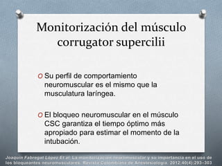 Monitorización del músculo
corrugator supercilii
O Su perfil de comportamiento
neuromuscular es el mismo que la
musculatura laríngea.
O El bloqueo neuromuscular en el músculo
CSC garantiza el tiempo óptimo más
apropiado para estimar el momento de la
intubación.
 